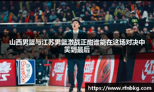 山西男篮与江苏男篮激战正酣谁能在这场对决中笑到最后